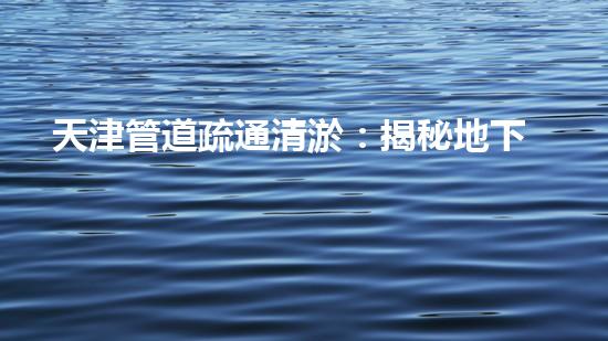 天津管道疏通清淤：揭秘地下暗流，解密城市血脈！